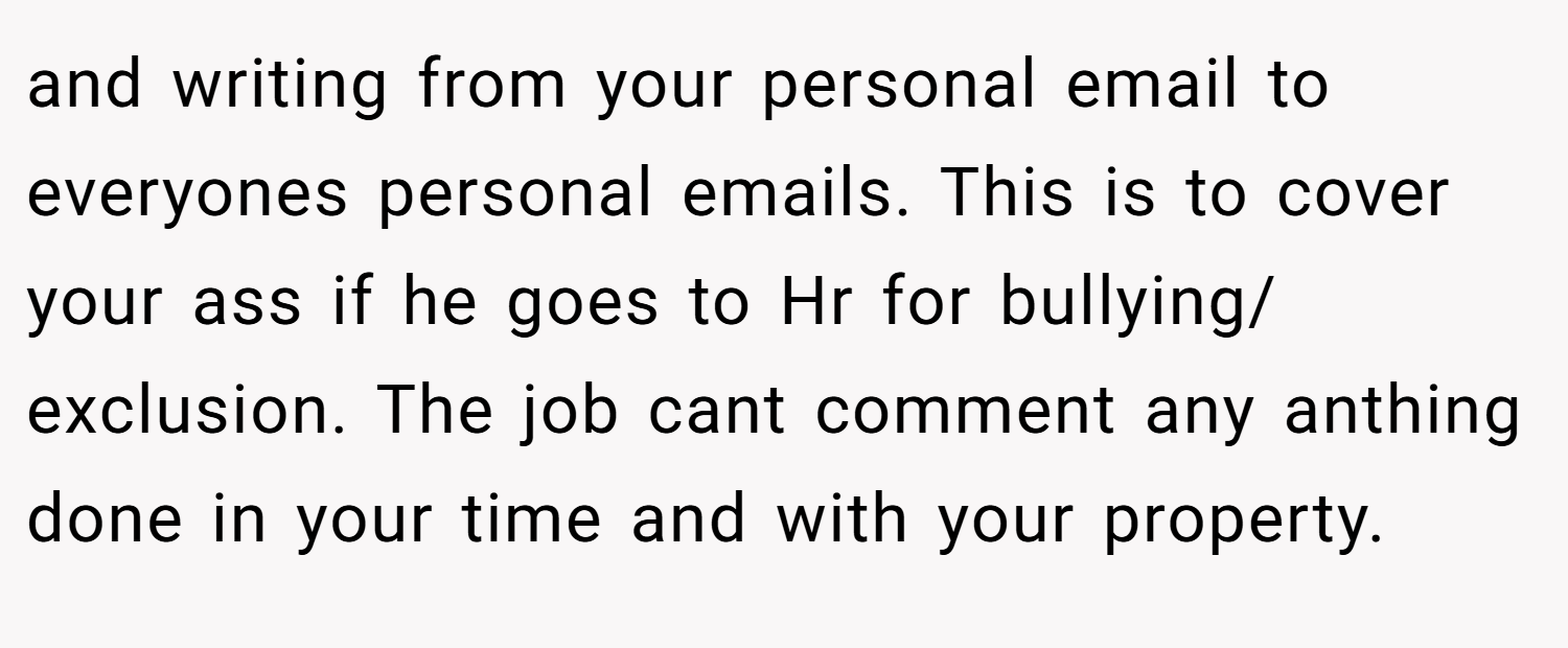 and writing from your personal email to everyones personal emails. This is to cover your ass if he goes to Hr for bullying/ exclusion. The job cant comment any anthing done in your time and with your property.