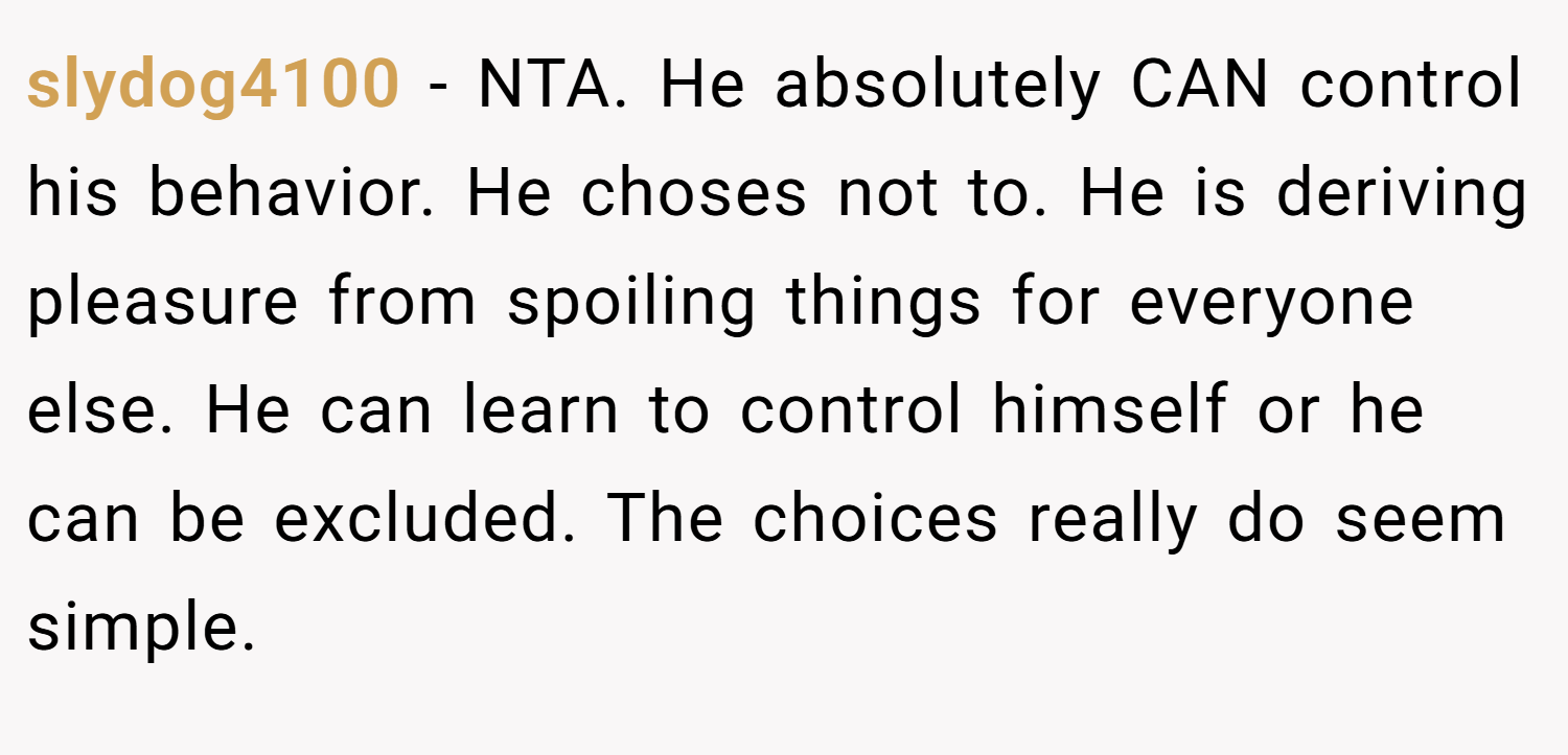 slydog4100 − NTA. He absolutely CAN control his behavior. He choses not to. He is deriving pleasure from spoiling things for everyone else. He can learn to control himself or he can be excluded. The choices really do seem simple.
