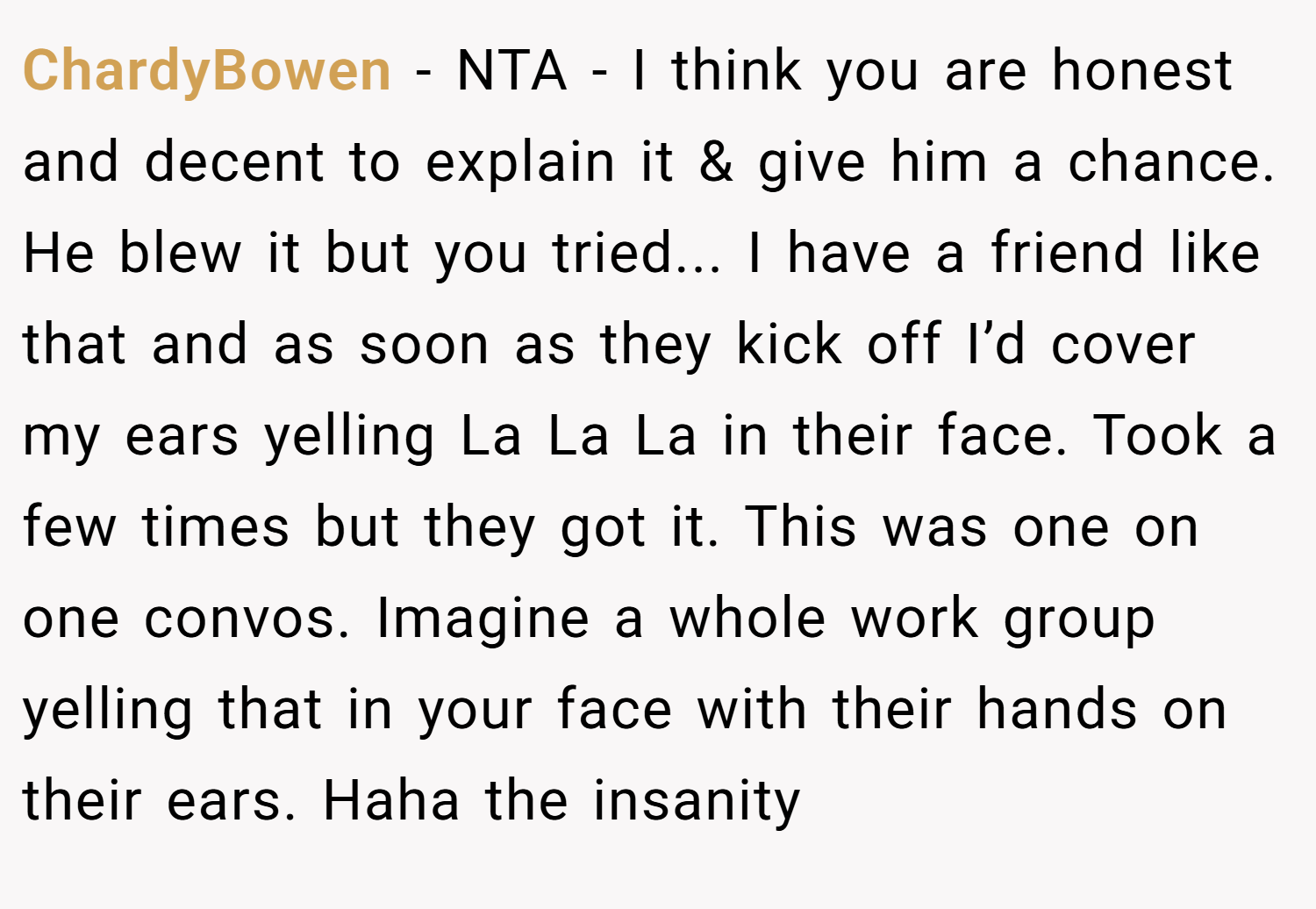 ChardyBowen − NTA - I think you are honest and decent to explain it & give him a chance. He blew it but you tried... I have a friend like that and as soon as they kick off I’d cover my ears yelling La La La in their face. Took a few times but they got it. This was one on one convos. Imagine a whole work group yelling that in your face with their hands on their ears. Haha the insanity