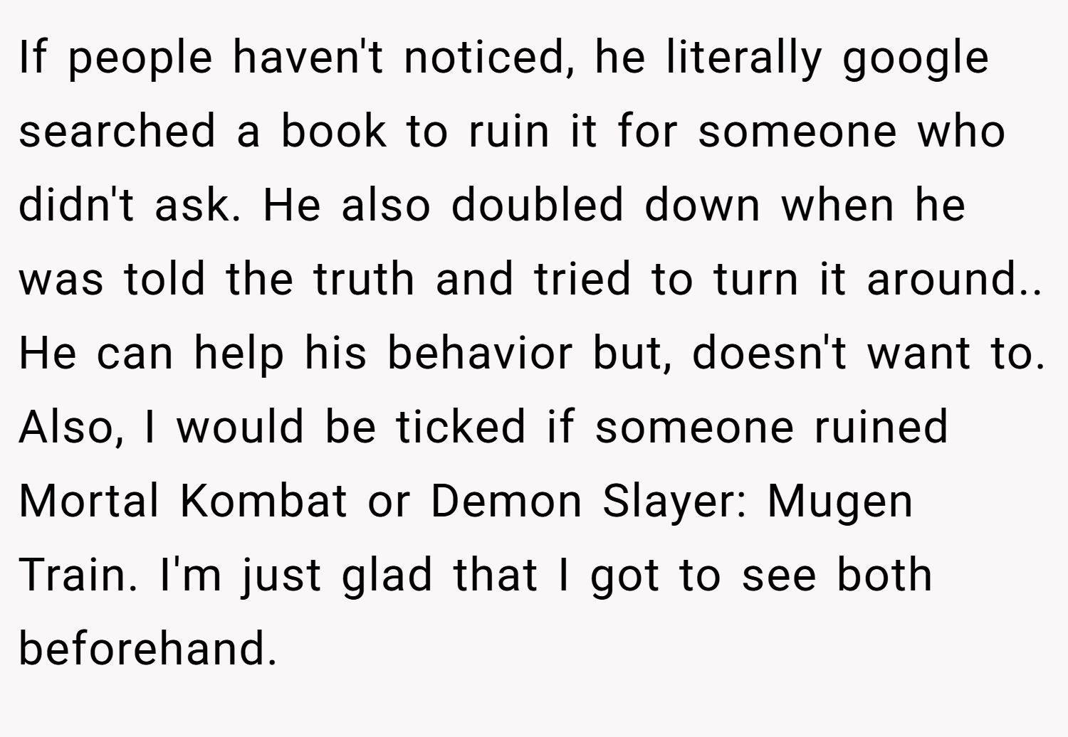 If people haven't noticed, he literally google searched a book to ruin it for someone who didn't ask. He also doubled down when he was told the truth and tried to turn it around.. He can help his behavior but, doesn't want to. Also, I would be ticked if someone ruined Mortal Kombat or Demon Slayer: Mugen Train. I'm just glad that I got to see both beforehand.
