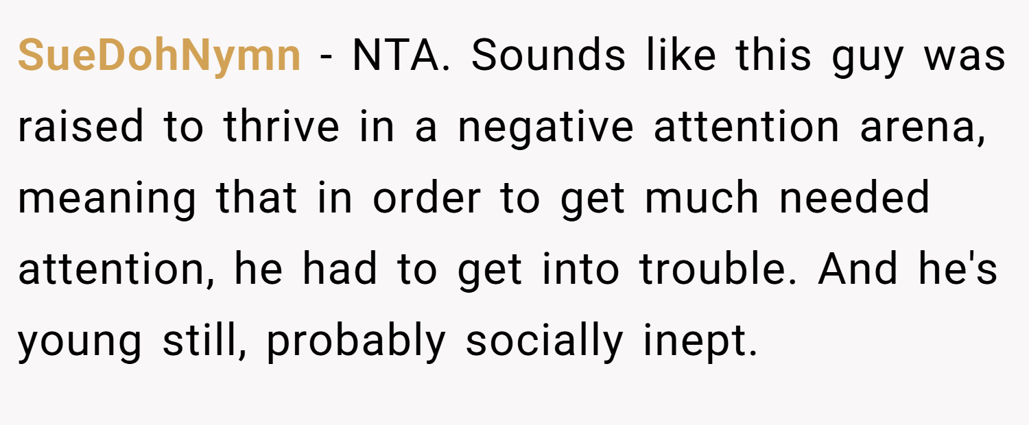 SueDohNymn − NTA. Sounds like this guy was raised to thrive in a negative attention arena, meaning that in order to get much needed attention, he had to get into trouble. And he's young still, probably socially inept.