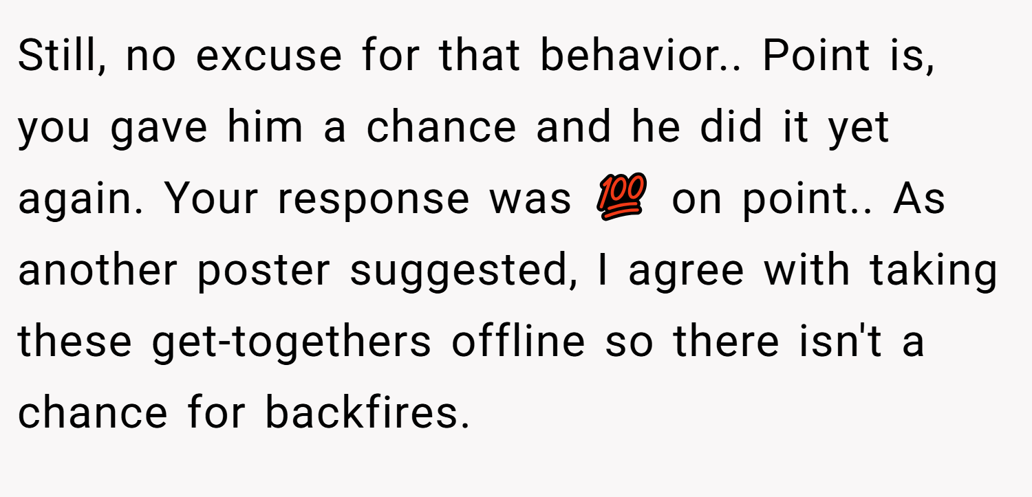 Still, no excuse for that behavior.. Point is, you gave him a chance and he did it yet again. Your response was 💯 on point.. As another poster suggested, I agree with taking these get-togethers offline so there isn't a chance for backfires.