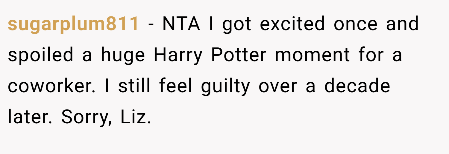 sugarplum811 − NTA I got excited once and spoiled a huge Harry Potter moment for a coworker. I still feel guilty over a decade later. Sorry, Liz.