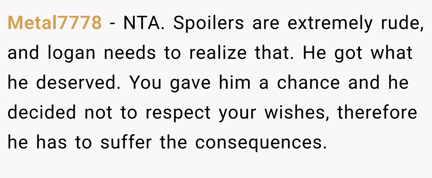 Metal7778 − NTA. Spoilers are extremely rude, and logan needs to realize that. He got what he deserved. You gave him a chance and he decided not to respect your wishes, therefore he has to suffer the consequences.