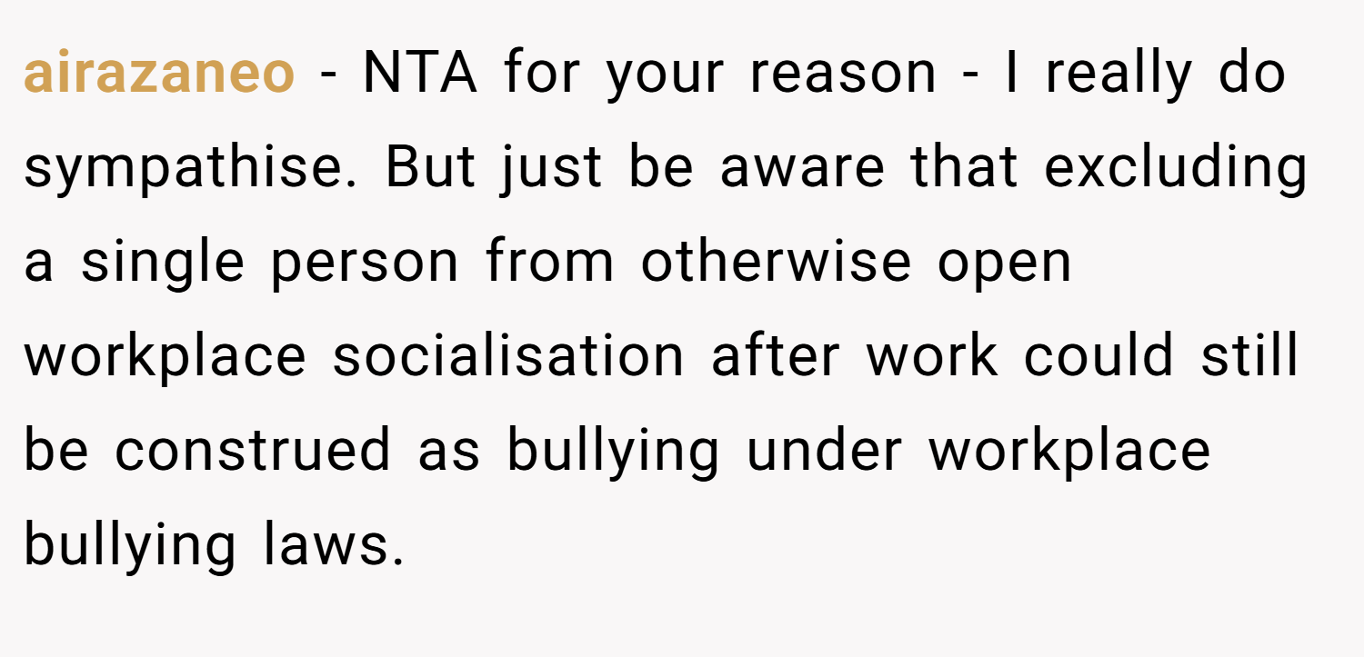 airazaneo − NTA for your reason - I really do sympathise. But just be aware that excluding a single person from otherwise open workplace socialisation after work could still be construed as bullying under workplace bullying laws.