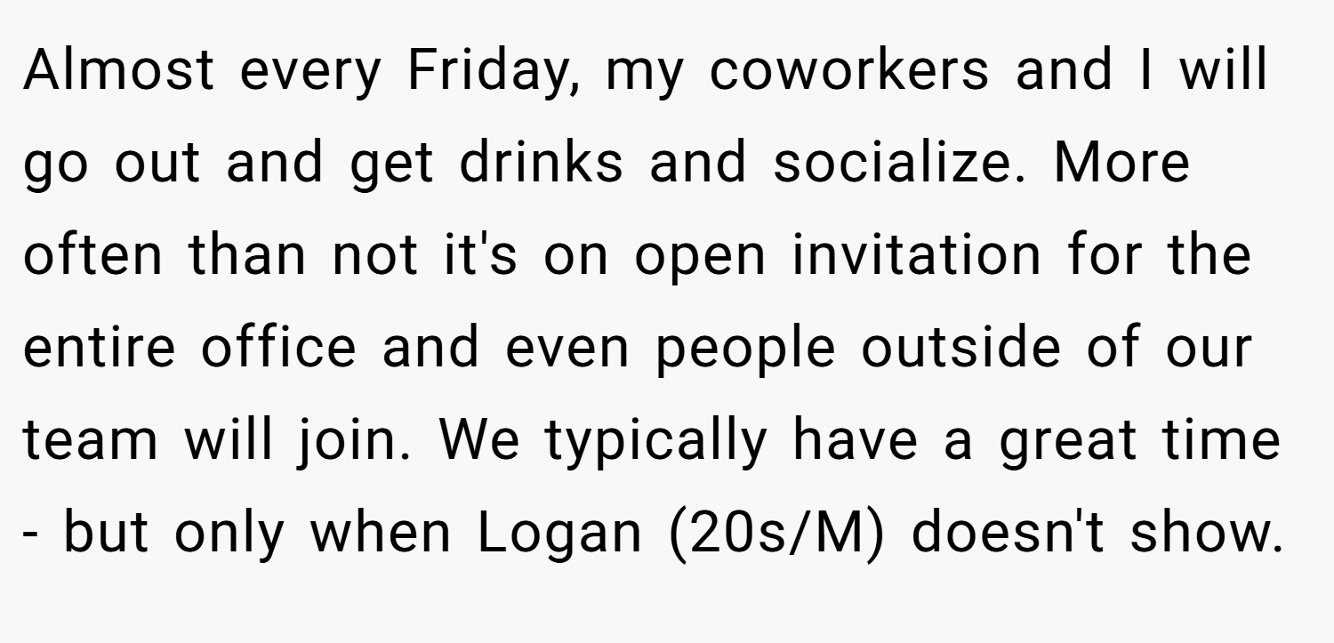 Almost every Friday, my coworkers and I will go out and get drinks and socialize. More often than not it's on open invitation for the entire office and even people outside of our team will join. We typically have a great time - but only when Logan (20s/M) doesn't show.