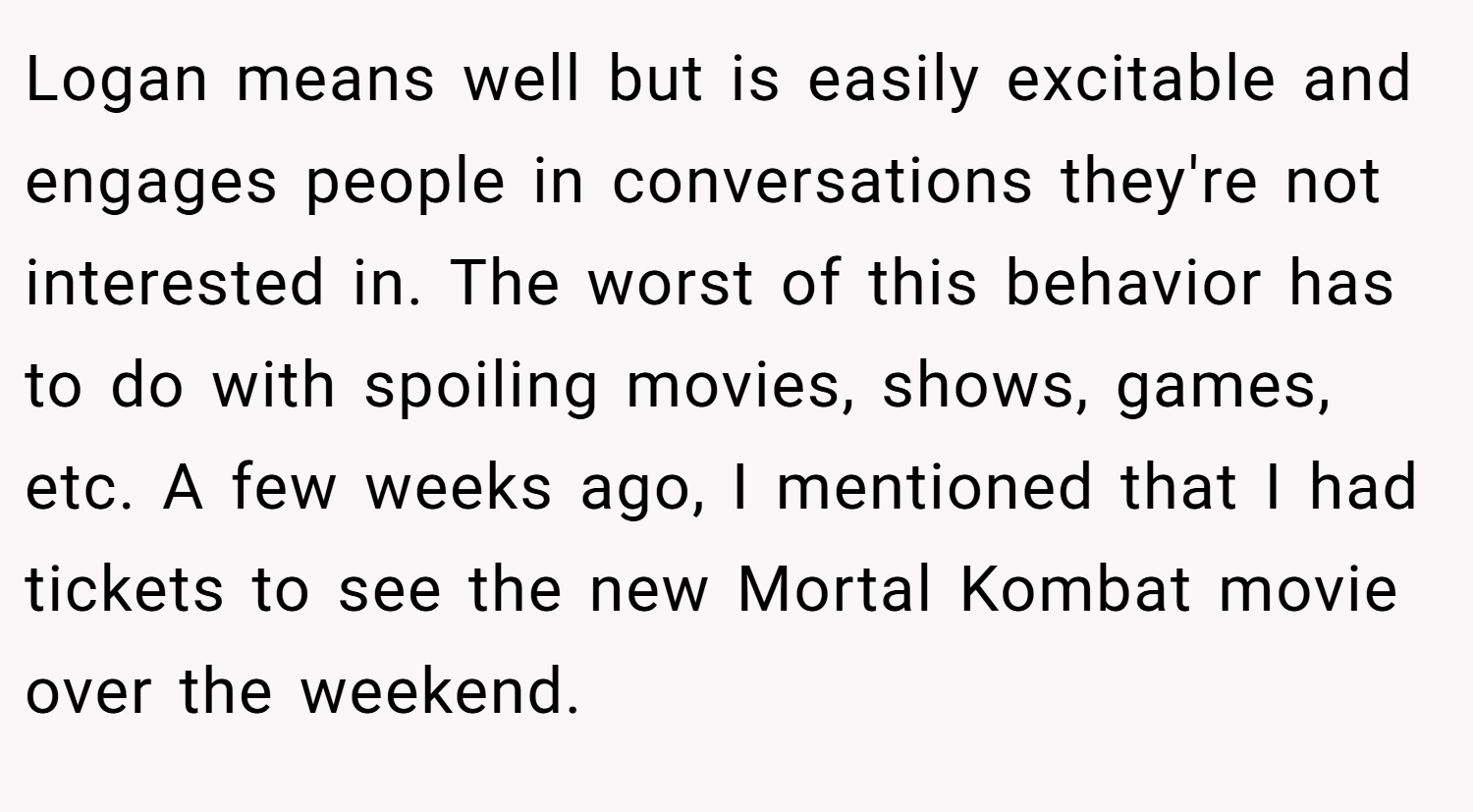 Logan means well but is easily excitable and engages people in conversations they're not interested in. The worst of this behavior has to do with spoiling movies, shows, games, etc. A few weeks ago, I mentioned that I had tickets to see the new Mortal Kombat movie over the weekend.