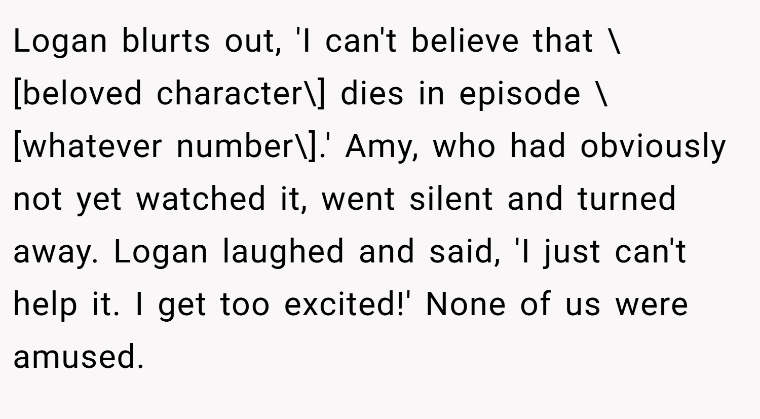 Logan blurts out, 'I can't believe that \[beloved character\] dies in episode \[whatever number\].' Amy, who had obviously not yet watched it, went silent and turned away. Logan laughed and said, 'I just can't help it. I get too excited!' None of us were amused.