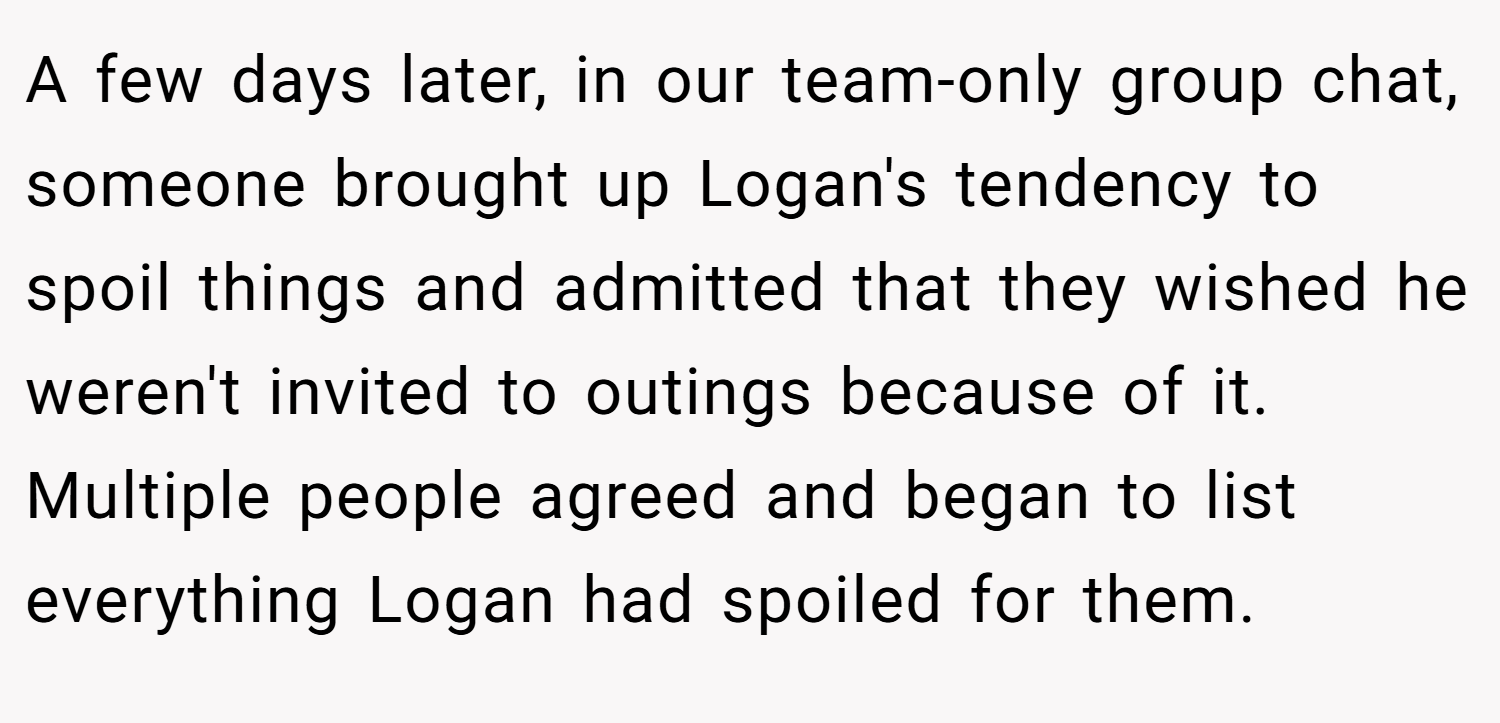 A few days later, in our team-only group chat, someone brought up Logan's tendency to spoil things and admitted that they wished he weren't invited to outings because of it. Multiple people agreed and began to list everything Logan had spoiled for them.