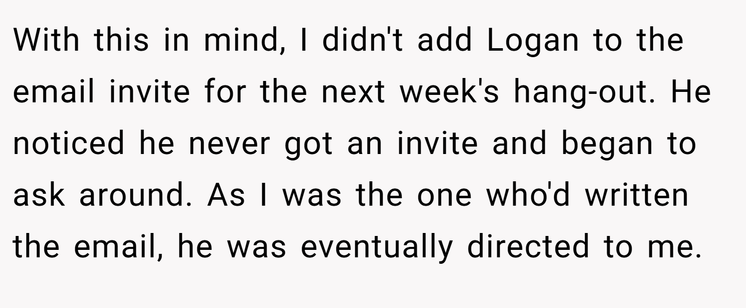 With this in mind, I didn't add Logan to the email invite for the next week's hang-out. He noticed he never got an invite and began to ask around. As I was the one who'd written the email, he was eventually directed to me.