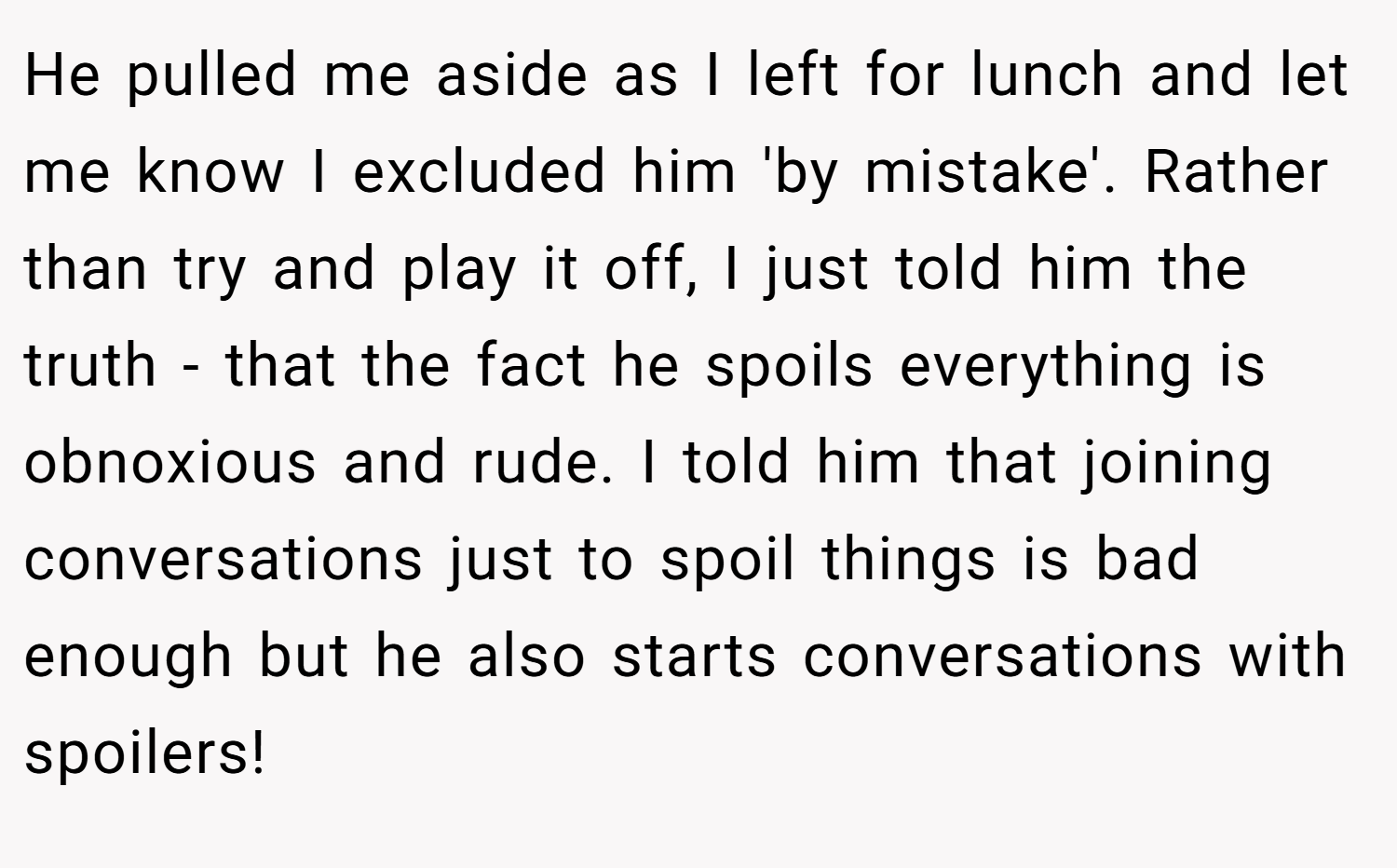 He pulled me aside as I left for lunch and let me know I excluded him 'by mistake'. Rather than try and play it off, I just told him the truth - that the fact he spoils everything is obnoxious and rude. I told him that joining conversations just to spoil things is bad enough but he also starts conversations with spoilers!