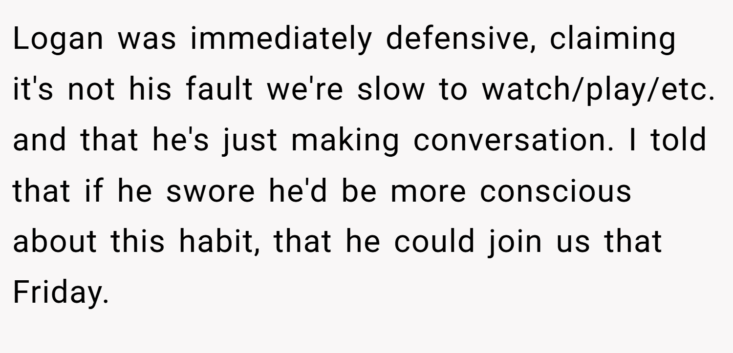 Logan was immediately defensive, claiming it's not his fault we're slow to watch/play/etc. and that he's just making conversation. I told that if he swore he'd be more conscious about this habit, that he could join us that Friday.