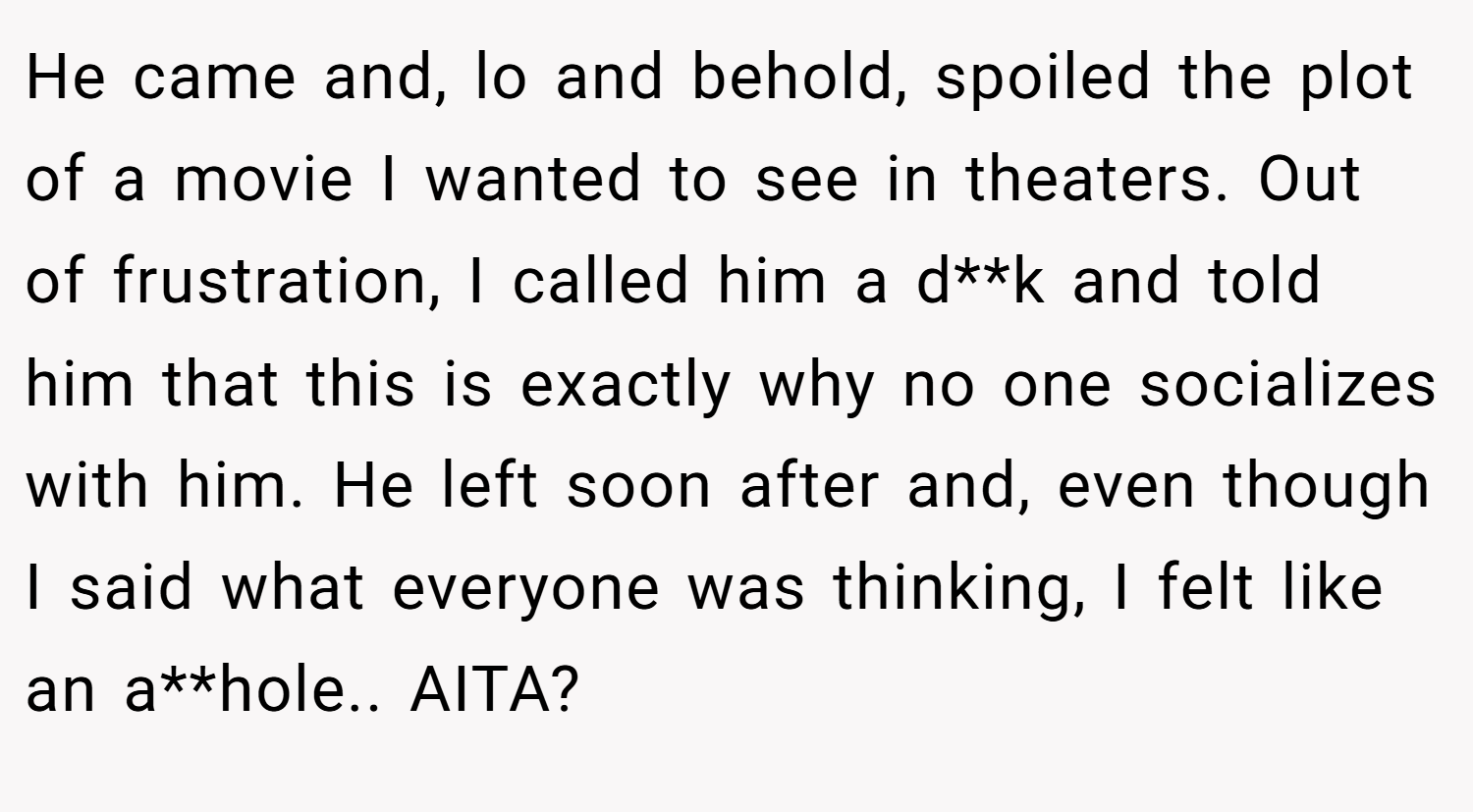 He came and, lo and behold, spoiled the plot of a movie I wanted to see in theaters. Out of frustration, I called him a d**k and told him that this is exactly why no one socializes with him. He left soon after and, even though I said what everyone was thinking, I felt like an a**hole.. AITA?