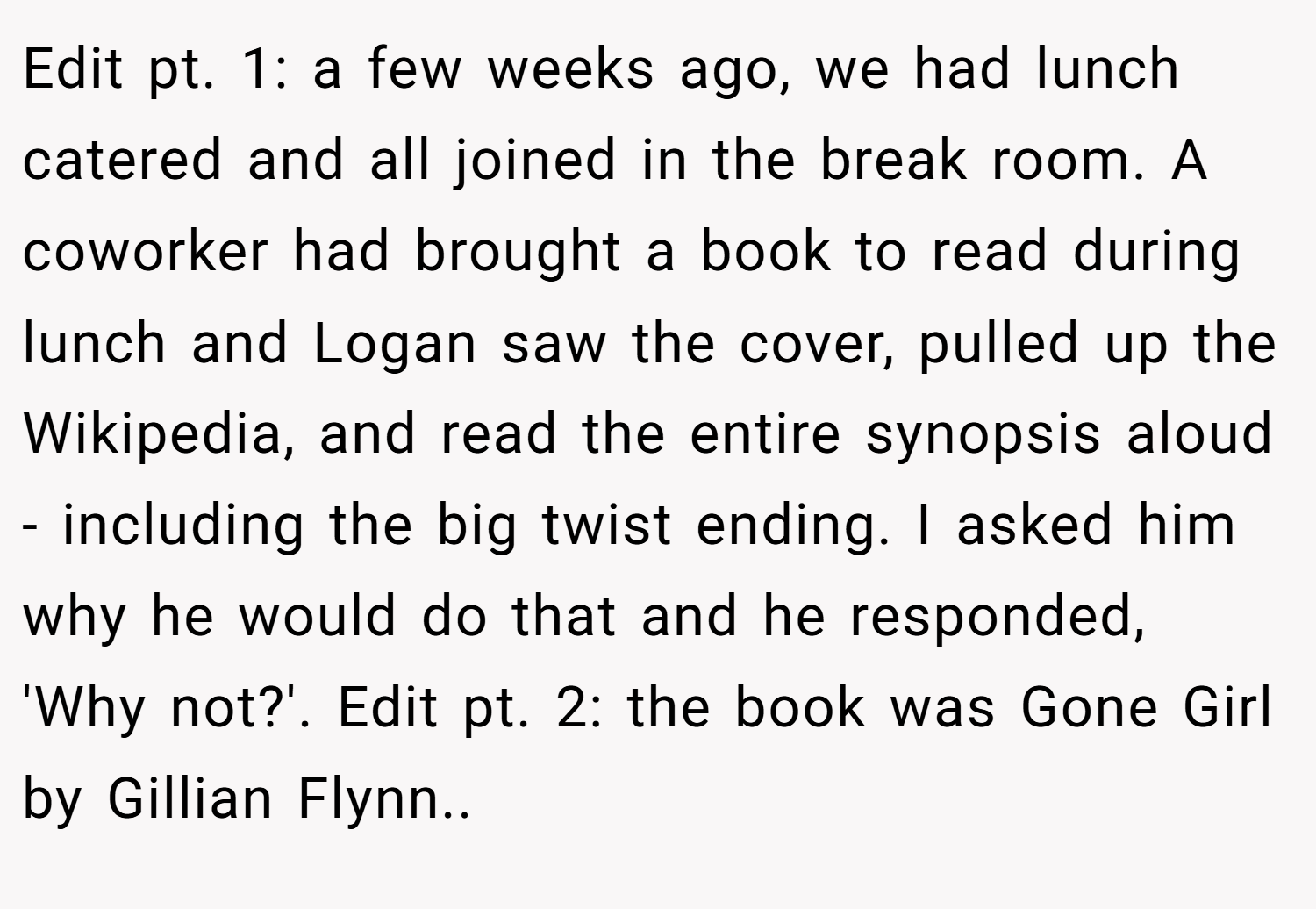 Edit pt. 1: a few weeks ago, we had lunch catered and all joined in the break room. A coworker had brought a book to read during lunch and Logan saw the cover, pulled up the Wikipedia, and read the entire synopsis aloud - including the big twist ending. I asked him why he would do that and he responded, 'Why not?'. Edit pt. 2: the book was Gone Girl by Gillian Flynn..