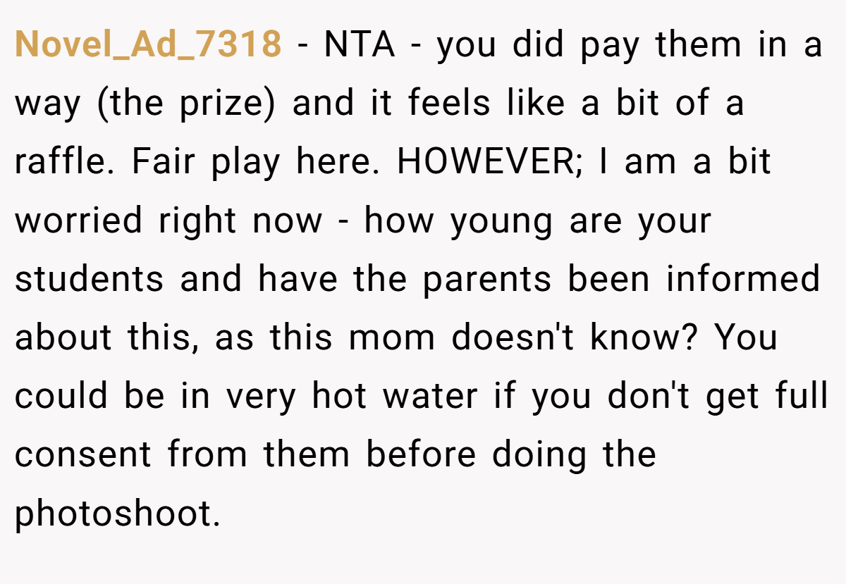 Novel_Ad_7318 − NTA - you did pay them in a way (the prize) and it feels like a bit of a raffle. Fair play here. HOWEVER; I am a bit worried right now - how young are your students and have the parents been informed about this, as this mom doesn't know? You could be in very hot water if you don't get full consent from them before doing the photoshoot.