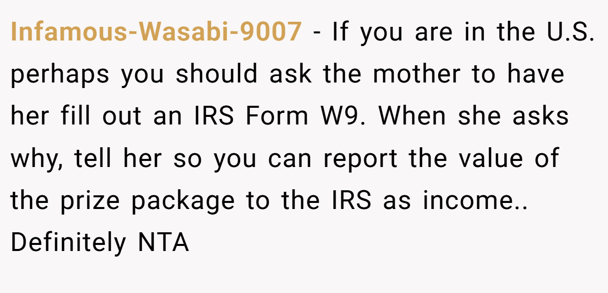 Infamous-Wasabi-9007 − If you are in the U.S. perhaps you should ask the mother to have her fill out an IRS Form W9. When she asks why, tell her so you can report the value of the prize package to the IRS as income.. Definitely NTA