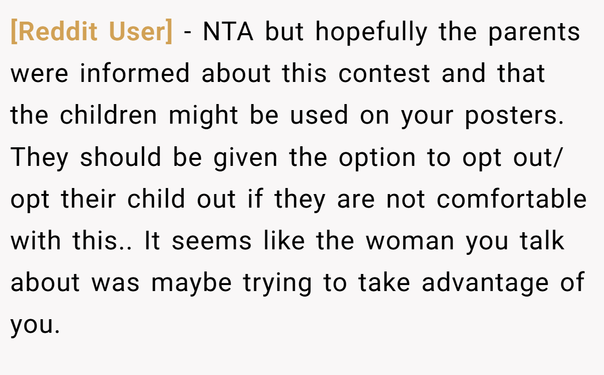 [Reddit User] − NTA but hopefully the parents were informed about this contest and that the children might be used on your posters. They should be given the option to opt out/ opt their child out if they are not comfortable with this.. It seems like the woman you talk about was maybe trying to take advantage of you.