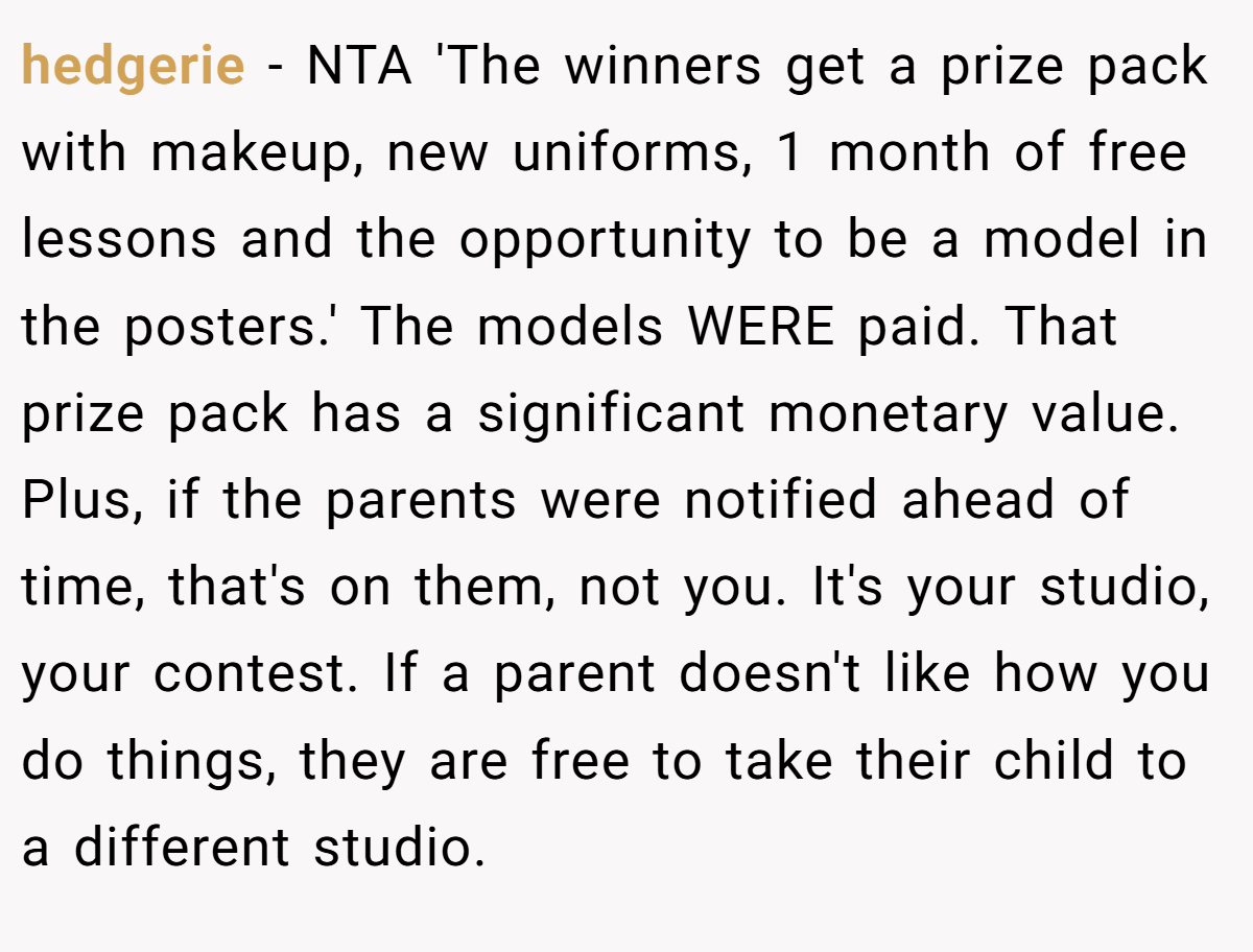 hedgerie − NTA 'The winners get a prize pack with makeup, new uniforms, 1 month of free lessons and the opportunity to be a model in the posters.' The models WERE paid. That prize pack has a significant monetary value. Plus, if the parents were notified ahead of time, that's on them, not you. It's your studio, your contest. If a parent doesn't like how you do things, they are free to take their child to a different studio.