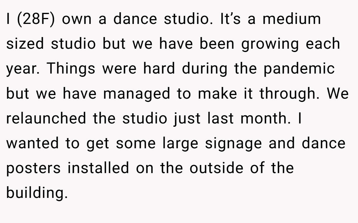 I (28F) own a dance studio. It’s a medium sized studio but we have been growing each year. Things were hard during the pandemic but we have managed to make it through. We relaunched the studio just last month. I wanted to get some large signage and dance posters installed on the outside of the building.