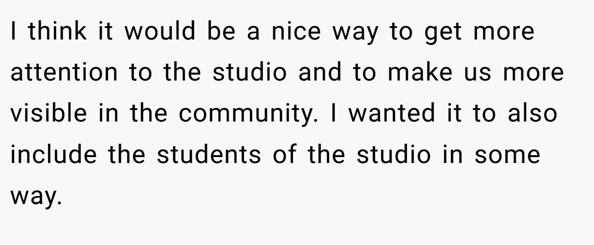 I think it would be a nice way to get more attention to the studio and to make us more visible in the community. I wanted it to also include the students of the studio in some way.