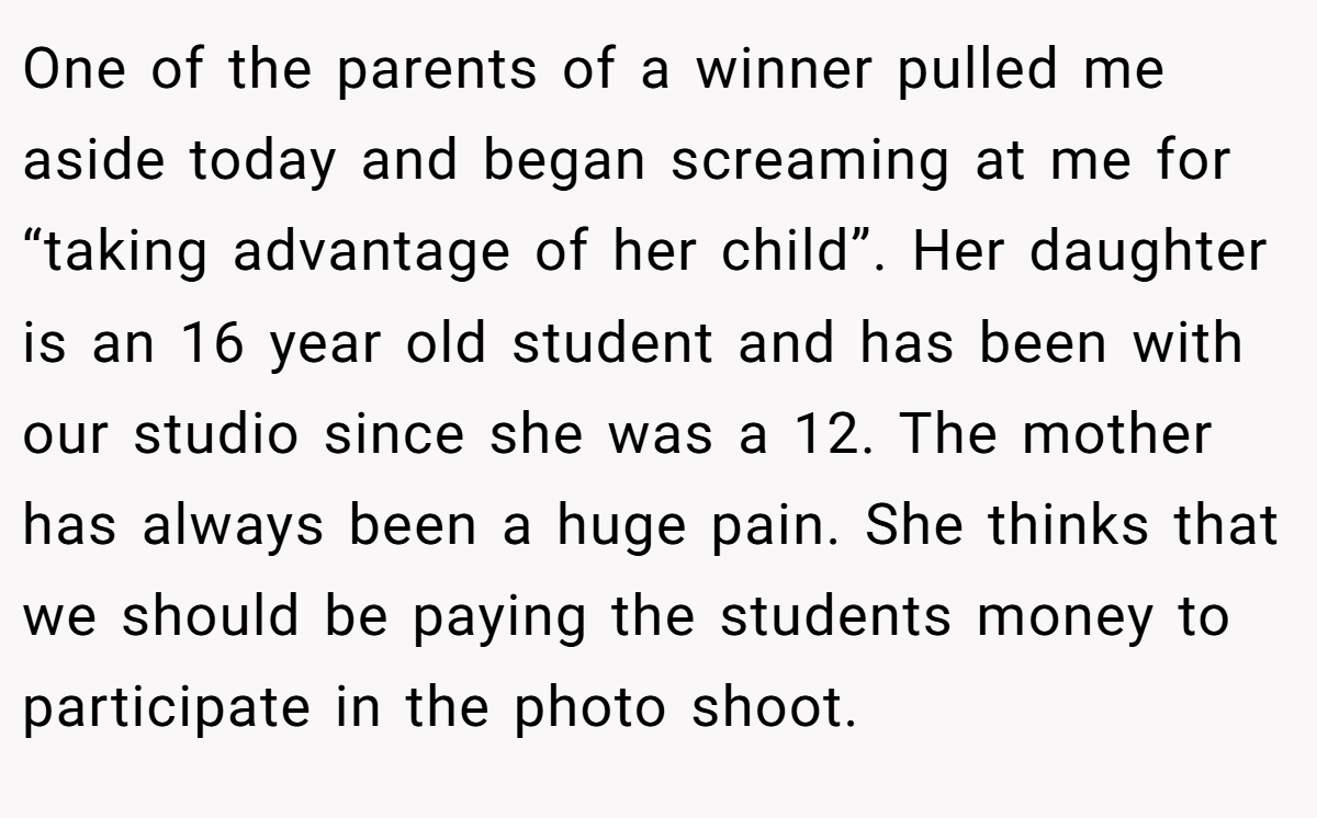 One of the parents of a winner pulled me aside today and began screaming at me for “taking advantage of her child”. Her daughter is an 16 year old student and has been with our studio since she was a 12. The mother has always been a huge pain. She thinks that we should be paying the students money to participate in the photo shoot.
