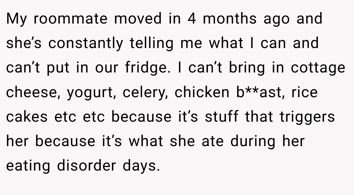 My roommate moved in 4 months ago and she’s constantly telling me what I can and can’t put in our fridge. I can’t bring in cottage cheese, yogurt, celery, chicken b**ast, rice cakes etc etc because it’s stuff that triggers her because it’s what she ate during her eating disorder days.