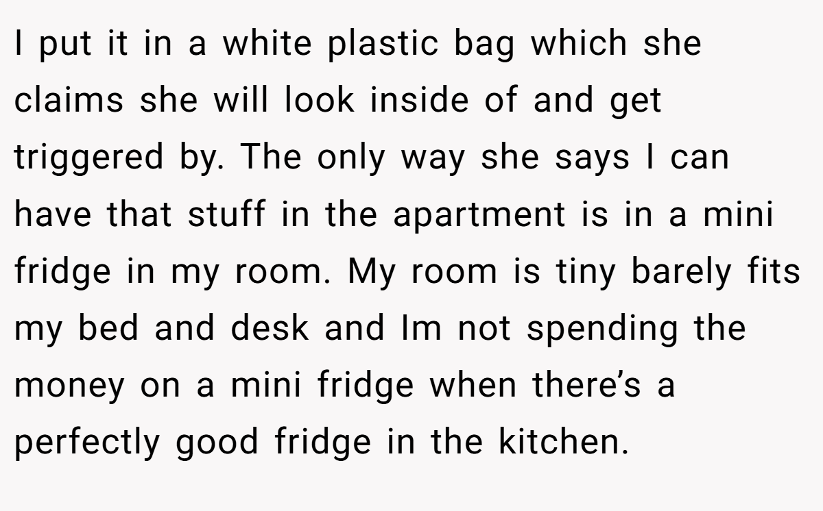 I put it in a white plastic bag which she claims she will look inside of and get triggered by. The only way she says I can have that stuff in the apartment is in a mini fridge in my room. My room is tiny barely fits my bed and desk and Im not spending the money on a mini fridge when there’s a perfectly good fridge in the kitchen.