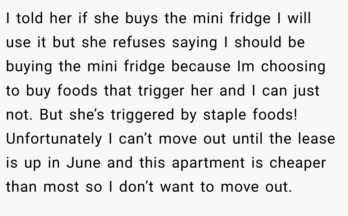 I told her if she buys the mini fridge I will use it but she refuses saying I should be buying the mini fridge because Im choosing to buy foods that trigger her and I can just not. But she’s triggered by staple foods! Unfortunately I can’t move out until the lease is up in June and this apartment is cheaper than most so I don’t want to move out.