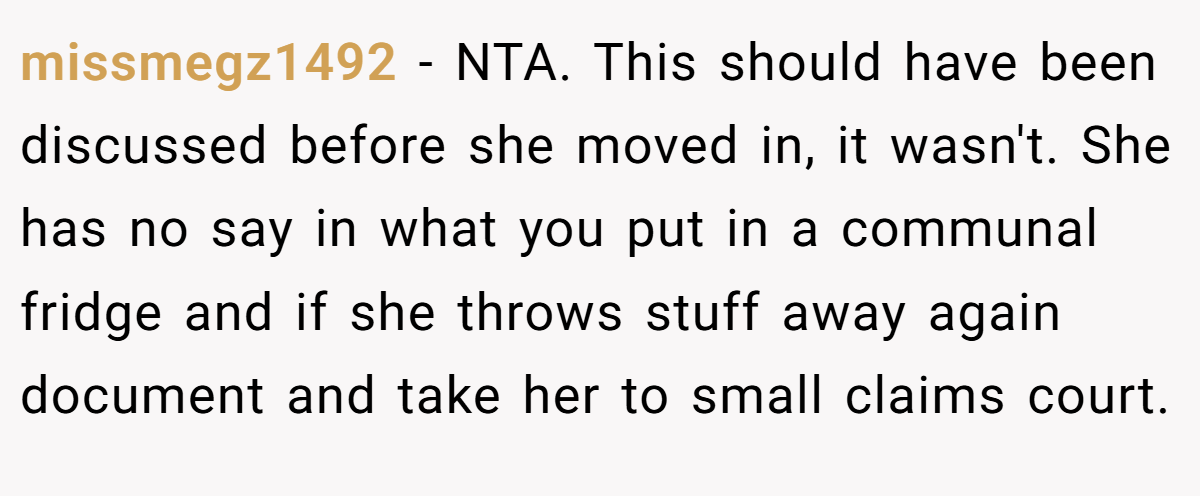 missmegz1492 - NTA. This should have been discussed before she moved in, it wasn't. She has no say in what you put in a communal fridge and if she throws stuff away again document and take her to small claims court.
