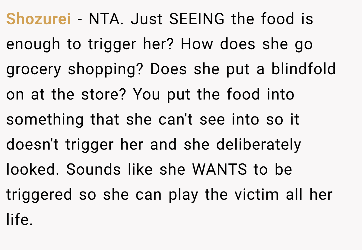 Shozurei - NTA. Just SEEING the food is enough to trigger her? How does she go grocery shopping? Does she put a blindfold on at the store? You put the food into something that she can't see into so it doesn't trigger her and she deliberately looked. Sounds like she WANTS to be triggered so she can play the victim all her life.