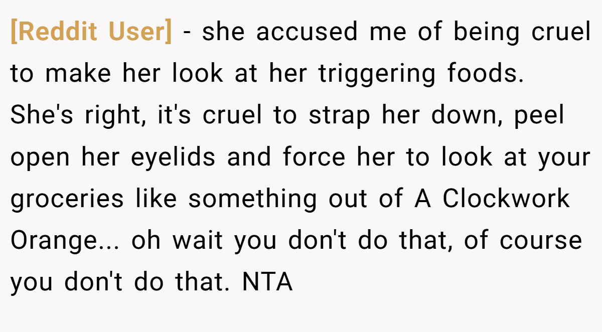 [Reddit User] - she accused me of being cruel to make her look at her triggering foods. She's right, it's cruel to strap her down, peel open her eyelids and force her to look at your groceries like something out of A Clockwork Orange... oh wait you don't do that, of course you don't do that. NTA