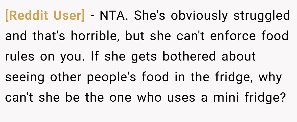 [Reddit User] - NTA. She's obviously struggled and that's horrible, but she can't enforce food rules on you. If she gets bothered about seeing other people's food in the fridge, why can't she be the one who uses a mini fridge?