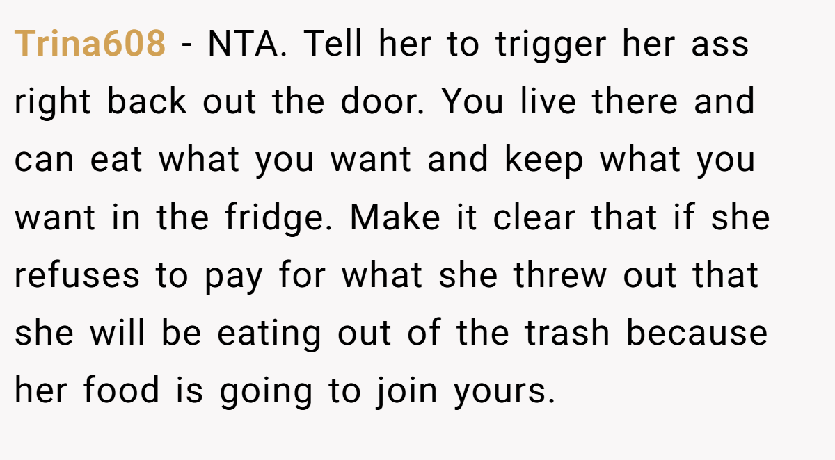 Trina608 - NTA. Tell her to trigger her ass right back out the door. You live there and can eat what you want and keep what you want in the fridge. Make it clear that if she refuses to pay for what she threw out that she will be eating out of the trash because her food is going to join yours.