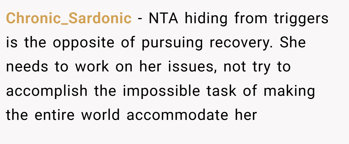 Chronic_Sardonic - NTA hiding from triggers is the opposite of pursuing recovery. She needs to work on her issues, not try to accomplish the impossible task of making the entire world accommodate her