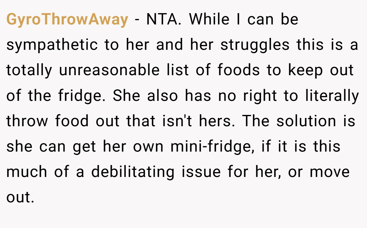 GyroThrowAway - NTA. While I can be sympathetic to her and her struggles this is a totally unreasonable list of foods to keep out of the fridge. She also has no right to literally throw food out that isn't hers. The solution is she can get her own mini-fridge, if it is this much of a debilitating issue for her, or move out.