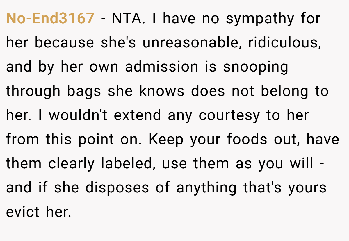 No-End3167 - NTA. I have no sympathy for her because she's unreasonable, ridiculous, and by her own admission is snooping through bags she knows does not belong to her. I wouldn't extend any courtesy to her from this point on. Keep your foods out, have them clearly labeled, use them as you will - and if she disposes of anything that's yours evict her.