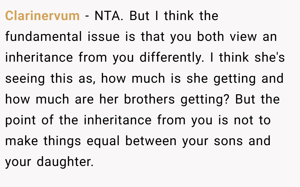 Clarinervum − NTA. But I think the fundamental issue is that you both view an inheritance from you differently. I think she's seeing this as, how much is she getting and how much are her brothers getting? But the point of the inheritance from you is not to make things equal between your sons and your daughter.