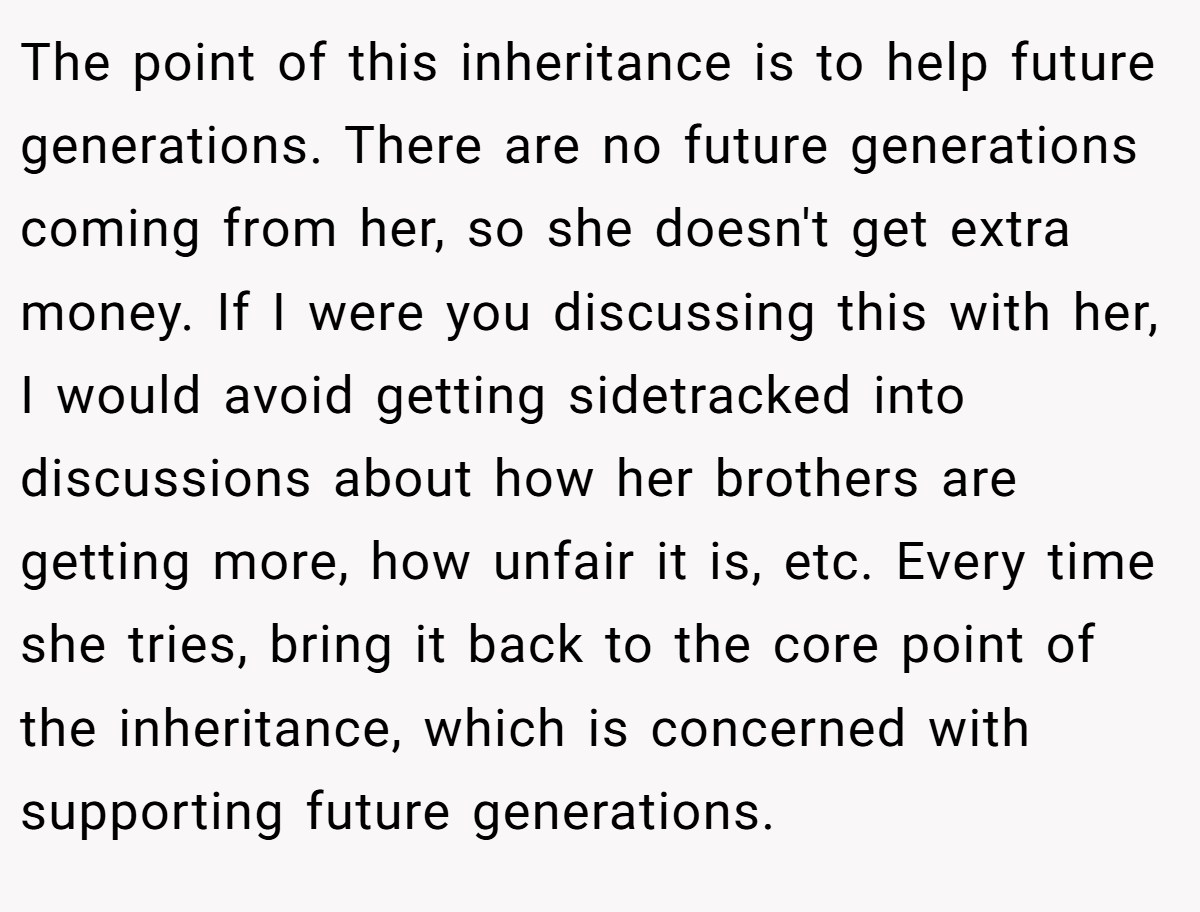 The point of this inheritance is to help future generations. There are no future generations coming from her, so she doesn't get extra money. If I were you discussing this with her, I would avoid getting sidetracked into discussions about how her brothers are getting more, how unfair it is, etc. Every time she tries, bring it back to the core point of the inheritance, which is concerned with supporting future generations.