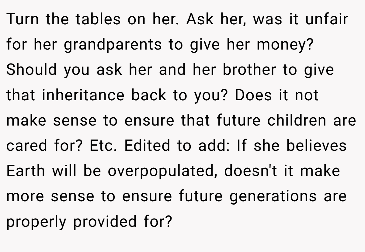 Turn the tables on her. Ask her, was it unfair for her grandparents to give her money? Should you ask her and her brother to give that inheritance back to you? Does it not make sense to ensure that future children are cared for? Etc. Edited to add: If she believes Earth will be overpopulated, doesn't it make more sense to ensure future generations are properly provided for?