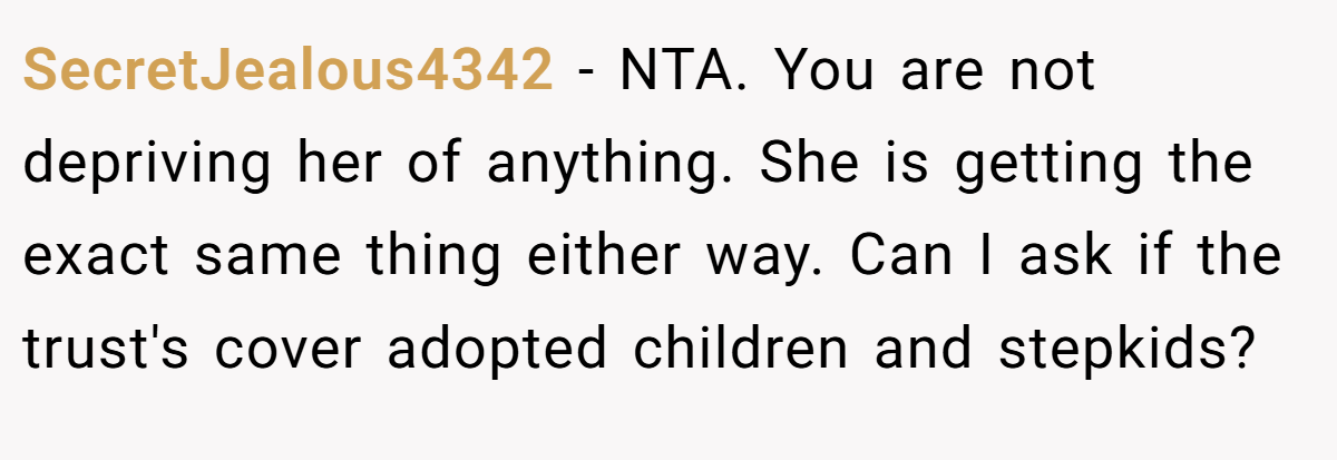 SecretJealous4342 − NTA. You are not depriving her of anything. She is getting the exact same thing either way. Can I ask if the trust's cover adopted children and stepkids?