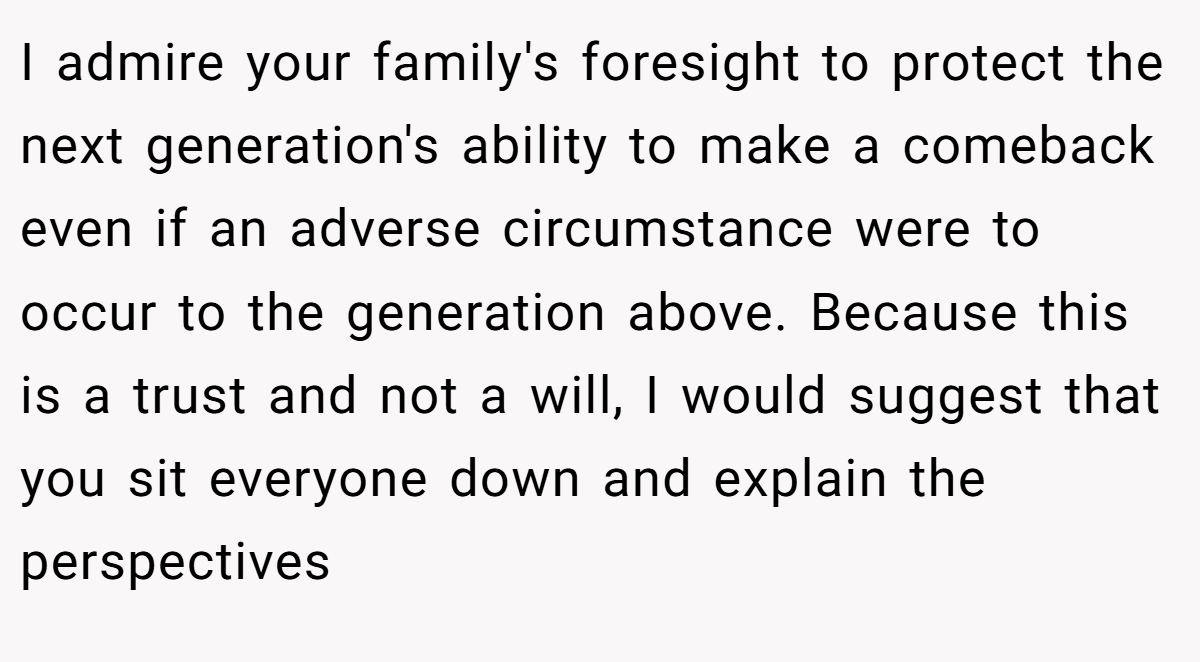 I admire your family's foresight to protect the next generation's ability to make a comeback even if an adverse circumstance were to occur to the generation above. Because this is a trust and not a will, I would suggest that you sit everyone down and explain the perspectives