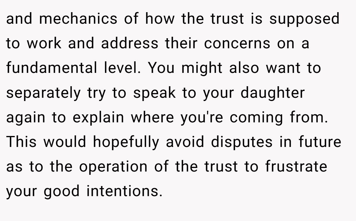 and mechanics of how the trust is supposed to work and address their concerns on a fundamental level. You might also want to separately try to speak to your daughter again to explain where you're coming from. This would hopefully avoid disputes in future as to the operation of the trust to frustrate your good intentions.
