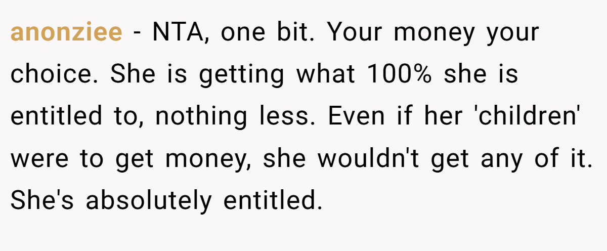 anonziee − NTA, one bit. Your money your choice. She is getting what 100% she is entitled to, nothing less. Even if her 'children' were to get money, she wouldn't get any of it. She's absolutely entitled.
