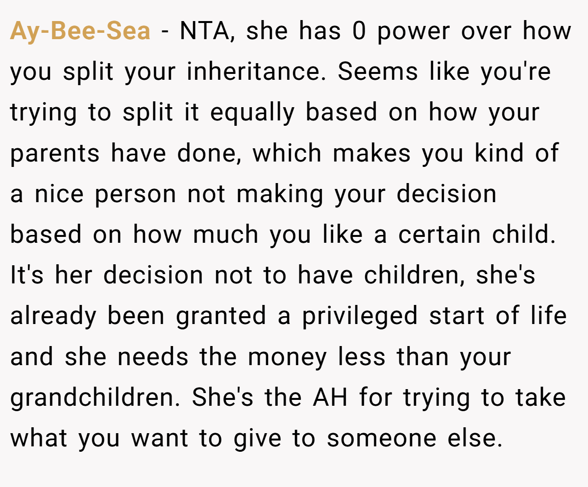 Ay-Bee-Sea − NTA, she has 0 power over how you split your inheritance. Seems like you're trying to split it equally based on how your parents have done, which makes you kind of a nice person not making your decision based on how much you like a certain child. It's her decision not to have children, she's already been granted a privileged start of life and she needs the money less than your grandchildren. She's the AH for trying to take what you want to give to someone else.