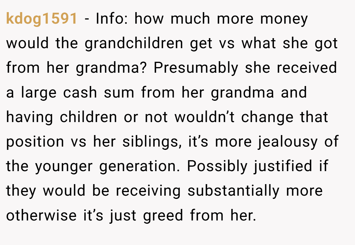 kdog1591 − Info: how much more money would the grandchildren get vs what she got from her grandma? Presumably she received a large cash sum from her grandma and having children or not wouldn’t change that position vs her siblings, it’s more jealousy of the younger generation. Possibly justified if they would be receiving substantially more otherwise it’s just greed from her.