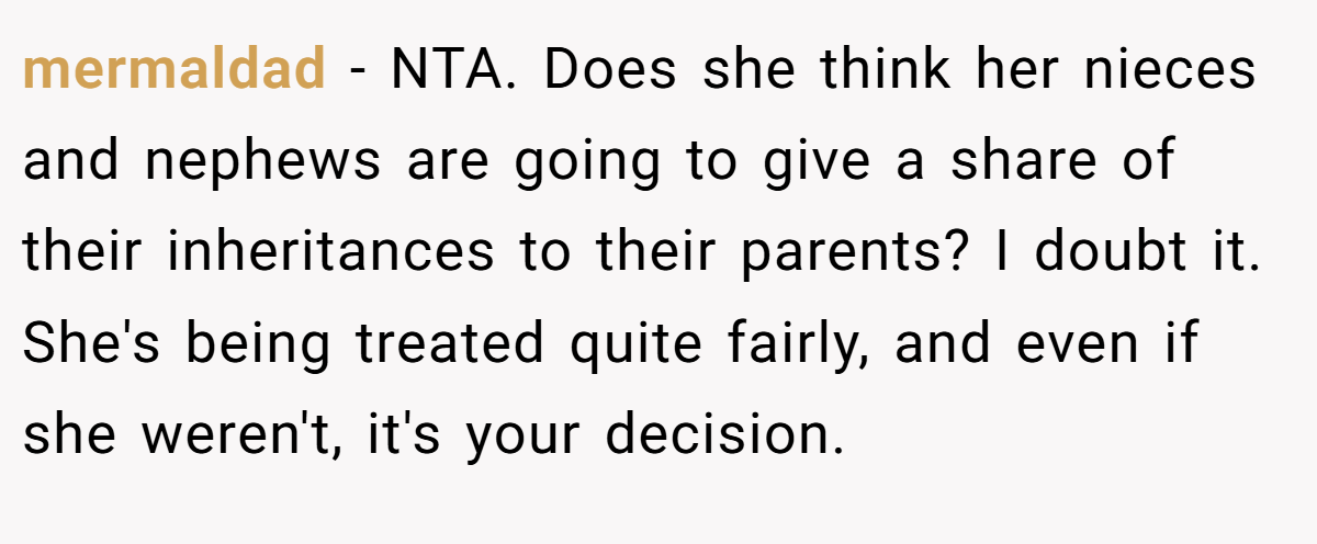 mermaldad − NTA. Does she think her nieces and nephews are going to give a share of their inheritances to their parents? I doubt it. She's being treated quite fairly, and even if she weren't, it's your decision.