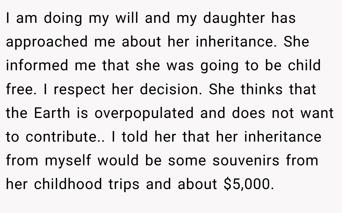 I am doing my will and my daughter has approached me about her inheritance. She informed me that she was going to be child free. I respect her decision. She thinks that the Earth is overpopulated and does not want to contribute.. I told her that her inheritance from myself would be some souvenirs from her childhood trips and about $5,000.