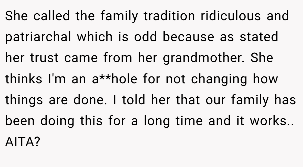 She called the family tradition ridiculous and patriarchal which is odd because as stated her trust came from her grandmother. She thinks I'm an a**hole for not changing how things are done. I told her that our family has been doing this for a long time and it works.. AITA?
