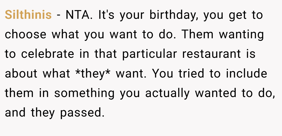 Silthinis - NTA. It's your birthday, you get to choose what you want to do. Them wanting to celebrate in that particular restaurant is about what *they* want. You tried to include them in something you actually wanted to do, and they passed.