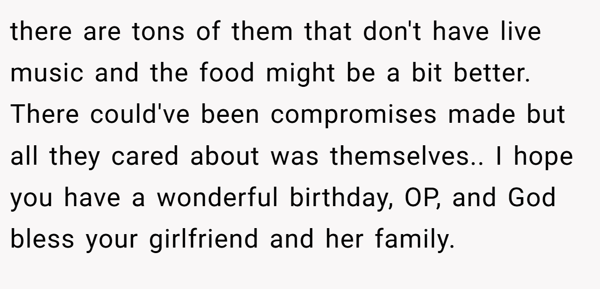 there are tons of them that don't have live music and the food might be a bit better. There could've been compromises made but all they cared about was themselves.. I hope you have a wonderful birthday, OP, and God bless your girlfriend and her family.